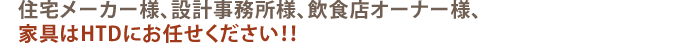 住宅メーカー様、設計事務所様、飲食店オーナー様、家具はHTDにお任せください!!