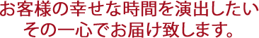 お客様の幸せな時間を演出したいその一心をお届けしいのです。